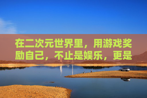 在二次元世界里，用游戏奖励自己，不止是娱乐，更是心灵的治愈与成长，二次元游戏奖励，不止娱乐，更是治愈与成长
