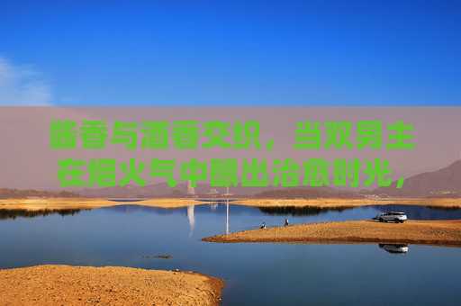 酱香与酒香交织，当双男主在烟火气中酿出治愈时光，酱香烟火里，双男主酿治愈时光