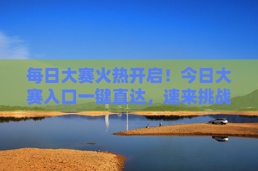 每日大赛火热开启！今日大赛入口一键直达，速来挑战赢好礼，每日大赛今日入口直达，速来挑战赢好礼