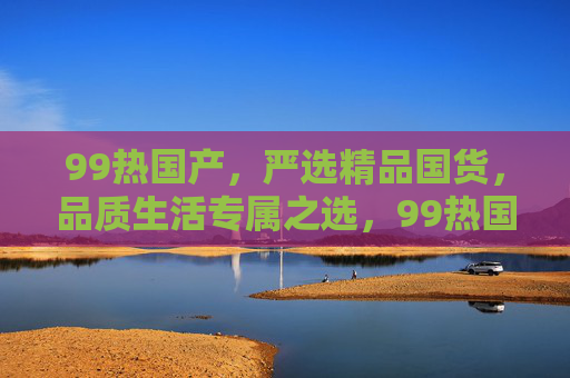 99热国产,严选精品国货,品质生活专属之选,99热国产,严选精品国货,品质生活专属之选