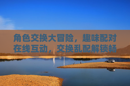 角色交换大冒险，趣味配对在线互动，交换乱配解锁畅玩新体验，角色交换大冒险，趣味乱配解锁互动新体验