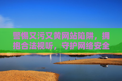 警惕又污又黄网站陷阱,拥抱合法视听,守护网络安全与健康,抵制污黄陷阱,合法视听护网安健康 警惕又污又黄网站陷阱,拥抱合法视听,守护网络安全与健康,抵制污黄陷阱,合法视听护网安健康