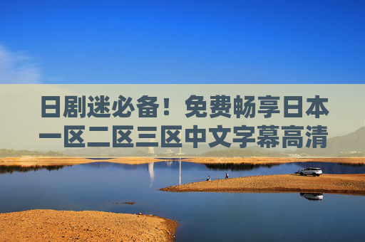 日剧迷必备！免费畅享日本一区二区三区中文字幕高清热门剧，在线观看无广告，日剧迷必备，免费无广告在线观看日本一二三区高清中文字幕热门剧