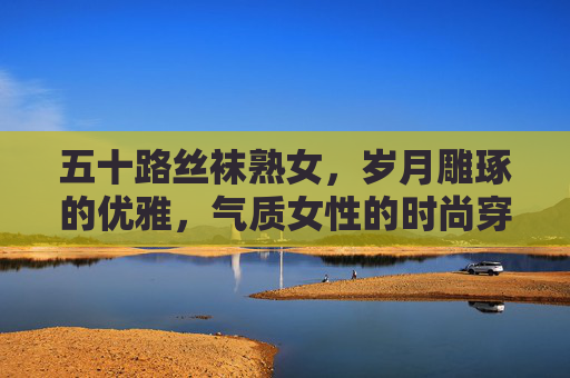 五十路丝袜熟女,岁月雕琢的优雅,气质女性的时尚穿搭指南,五十路丝袜熟女的优雅穿搭指南 五十路丝袜熟女,岁月雕琢的优雅,气质女性的时尚穿搭指南,五十路丝袜熟女的优雅穿搭指南