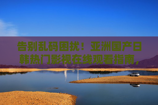告别乱码困扰！亚洲国产日韩热门影视在线观看指南，精选内容轻松畅享，告别乱码，亚洲国产日韩热门影视在线观看精选指南