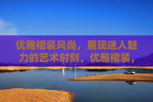 优雅裙装风尚,展现迷人魅力的艺术时刻,优雅裙装,魅力的艺术时刻 优雅裙装风尚,展现迷人魅力的艺术时刻,优雅裙装,魅力的艺术时刻