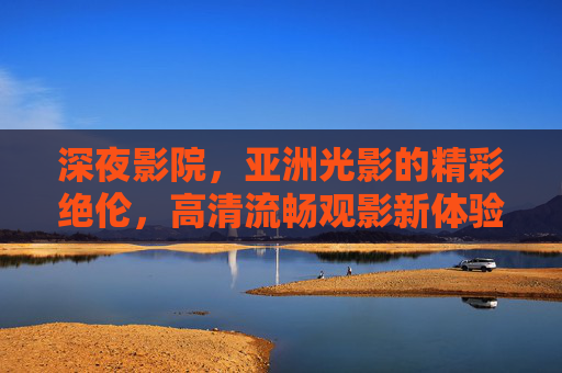 深夜影院,亚洲光影的精彩绝伦,高清流畅观影新体验,亚洲光影深夜影院,高清流畅观影新体验 深夜影院,亚洲光影的精彩绝伦,高清流畅观影新体验,亚洲光影深夜影院,高清流畅观影新体验