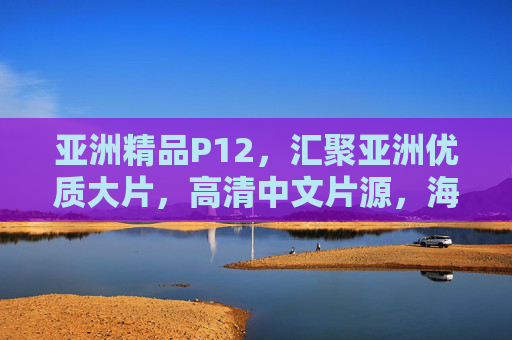 亚洲精品P12，汇聚亚洲优质大片，高清中文片源，海量在线随心看，亚洲精品高清中文片源，海量大片随心看