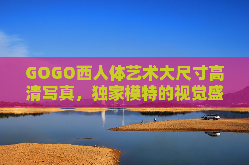 GOGO西人体艺术大尺寸高清写真,独家模特的视觉盛宴与光影之美,GOGO西人体艺术,大尺寸高清独家视觉盛宴与光影之美 GOGO西人体艺术大尺寸高清写真,独家模特的视觉盛宴与光影之美,GOGO西人体艺术,大尺寸高清独家视觉盛宴与光影之美