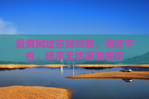 最爽网址在线观看,精选平台,畅享无忧高清视界 最爽网址在线观看,精选平台,畅享无忧高清视界