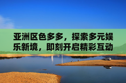 亚洲区色多多,探索多元娱乐新境,即刻开启精彩互动之旅!亚洲区色多多,多元娱乐互动新境 亚洲区色多多,探索多元娱乐新境,即刻开启精彩互动之旅!亚洲区色多多,多元娱乐互动新境