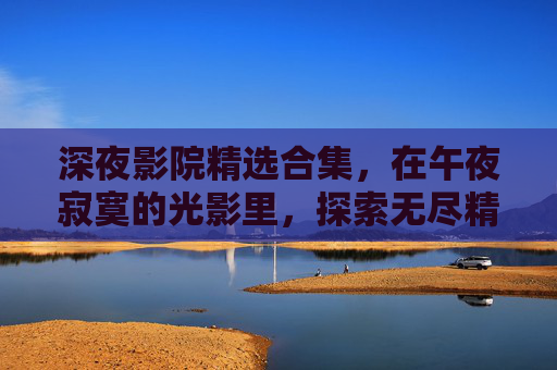 深夜影院精选合集,在午夜寂寞的光影里,探索无尽精彩与独家放映,深夜影院精选,午夜光影里的独家放映 深夜影院精选合集,在午夜寂寞的光影里,探索无尽精彩与独家放映,深夜影院精选,午夜光影里的独家放映
