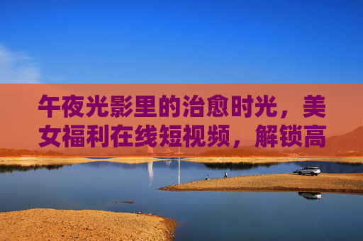 午夜光影里的治愈时光,美女福利在线短视频,解锁高清娱乐新体验,光影治愈夜,美女福利高清短视频新体验 午夜光影里的治愈时光,美女福利在线短视频,解锁高清娱乐新体验,光影治愈夜,美女福利高清短视频新体验
