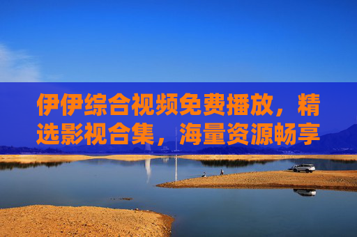 伊伊综合视频免费播放,精选影视合集,海量资源畅享极致视听盛宴,伊伊综合视频,免费精选影视合集,海量资源畅享极致视听盛宴 伊伊综合视频免费播放,精选影视合集,海量资源畅享极致视听盛宴,伊伊综合视频,免费精选影视合集,海量资源畅享极致视听盛宴