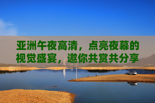 亚洲午夜高清,点亮夜幕的视觉盛宴,邀你共赏共分享,亚洲午夜高清盛宴,点亮夜幕邀共赏 亚洲午夜高清,点亮夜幕的视觉盛宴,邀你共赏共分享,亚洲午夜高清盛宴,点亮夜幕邀共赏
