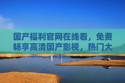 国产福利官网在线看,免费畅享高清国产影视,热门大片流畅体验新升级,国产福利官网,免费畅享高清热门大片流畅新升级 国产福利官网在线看,免费畅享高清国产影视,热门大片流畅体验新升级,国产福利官网,免费畅享高清热门大片流畅新升级