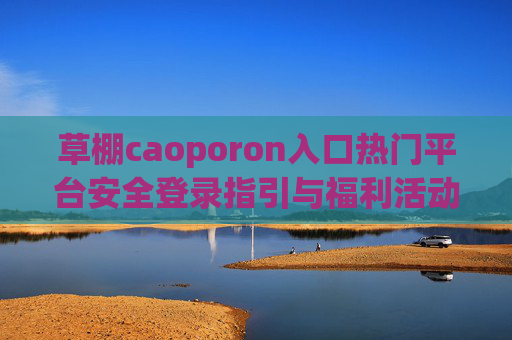 草棚caoporon入口热门平台安全登录指引与福利活动详情解析,草棚caoporon入口热门平台安全登录与福利活动解析 草棚caoporon入口热门平台安全登录指引与福利活动详情解析,草棚caoporon入口热门平台安全登录与福利活动解析