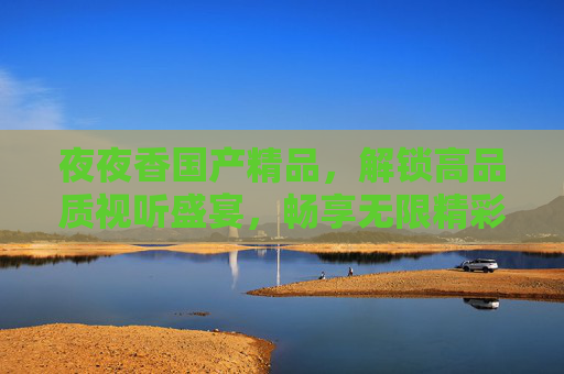 夜夜香国产精品,解锁高品质视听盛宴,畅享无限精彩正片!夜夜香国产精品,解锁高品质视听盛宴,畅享无限精彩正片 夜夜香国产精品,解锁高品质视听盛宴,畅享无限精彩正片!夜夜香国产精品,解锁高品质视听盛宴,畅享无限精彩正片