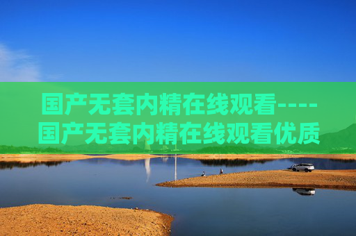 国产无套内精在线观看----国产无套内精在线观看优质资源轻松获取，畅享高清影视盛宴，尽享视听新体验