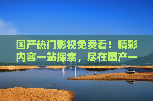 国产热门影视免费看!精彩内容一站探索,尽在国产一级爱看片免费视频一,国产热门影视免费看,精彩一站探索尽在国产一级爱看片 国产热门影视免费看!精彩内容一站探索,尽在国产一级爱看片免费视频一,国产热门影视免费看,精彩一站探索尽在国产一级爱看片