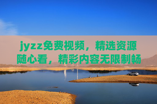 jyzz免费视频,精选资源随心看,精彩内容无限制畅享!jyzz免费视频,精选随心看,畅享无限制 jyzz免费视频,精选资源随心看,精彩内容无限制畅享!jyzz免费视频,精选随心看,畅享无限制