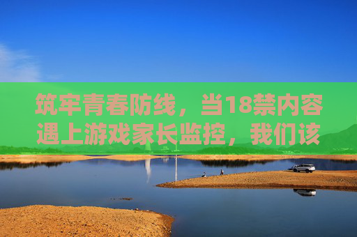 筑牢青春防线，当18禁内容遇上游戏家长监控，我们该如何守护未成年人？家长监控筑牢青春防线，守护未成年人远离游戏18禁内容
