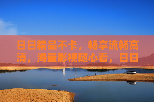 日日精品不卡,畅享流畅高清,海量影视随心看,日日精品影视,流畅高清海量随心看 日日精品不卡,畅享流畅高清,海量影视随心看,日日精品影视,流畅高清海量随心看