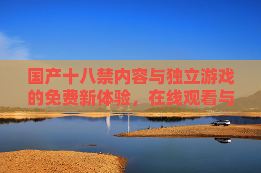 国产十八禁内容与独立游戏的免费新体验,在线观看与试玩专区上线,国产十八禁独立游戏免费试玩观看专区上线 国产十八禁内容与独立游戏的免费新体验,在线观看与试玩专区上线,国产十八禁独立游戏免费试玩观看专区上线
