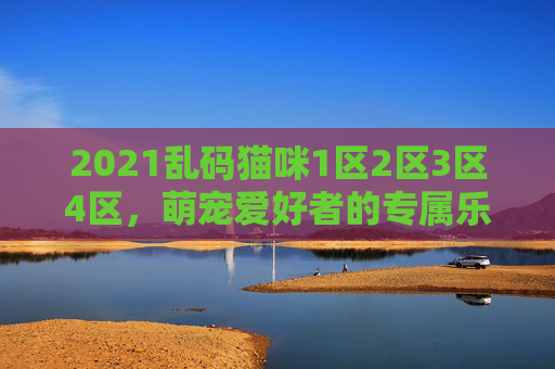 2021乱码猫咪1区2区3区4区，萌宠爱好者的专属乐园，分区清晰内容全，2021乱码猫咪1-4区，萌宠爱好者的专属乐园