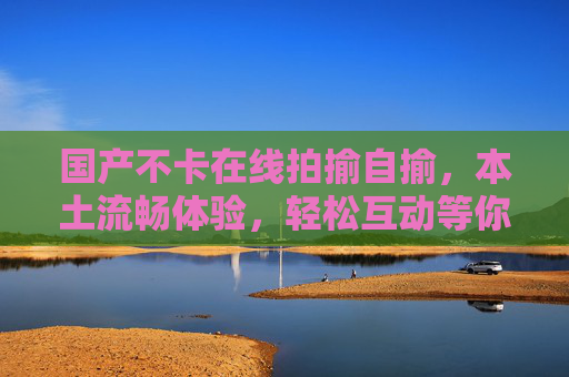 国产不卡在线拍揄自揄,本土流畅体验,轻松互动等你来!国产流畅拍揄自揄,本土轻松互动! 国产不卡在线拍揄自揄,本土流畅体验,轻松互动等你来!国产流畅拍揄自揄,本土轻松互动!