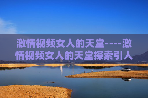 激情视频女人的天堂----激情视频女人的天堂探索引人入胜的视觉盛宴,感受沉浸式的独特魅力,激情视频女人的天堂,视觉盛宴与沉浸式魅力 激情视频女人的天堂----激情视频女人的天堂探索引人入胜的视觉盛宴,感受沉浸式的独特魅力,激情视频女人的天堂,视觉盛宴与沉浸式魅力