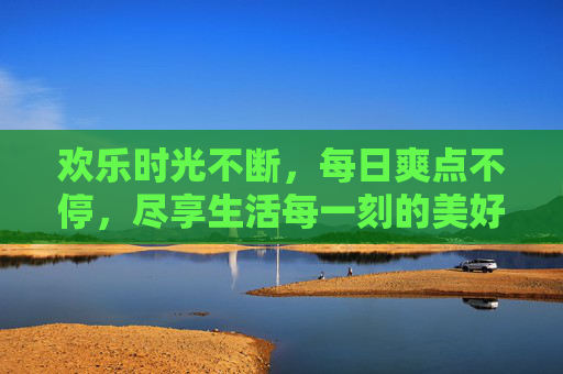 欢乐时光不断,每日爽点不停,尽享生活每一刻的美好,每日欢乐爽点,尽享生活美好 欢乐时光不断,每日爽点不停,尽享生活每一刻的美好,每日欢乐爽点,尽享生活美好