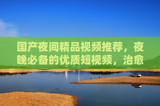 国产夜间精品视频推荐,夜晚必备的优质短视频,治愈你的每个深夜时刻,夜晚必备的治愈国产精品短视频 国产夜间精品视频推荐,夜晚必备的优质短视频,治愈你的每个深夜时刻,夜晚必备的治愈国产精品短视频