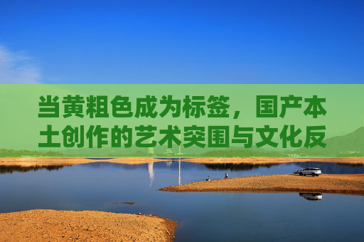 当黄粗色成为标签,国产本土创作的艺术突围与文化反思,黄粗色标签,国产本土创作的艺术突围与文化反思 当黄粗色成为标签,国产本土创作的艺术突围与文化反思,黄粗色标签,国产本土创作的艺术突围与文化反思