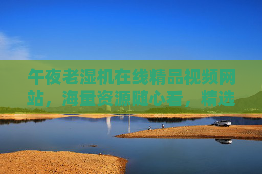 午夜老湿机在线精品视频网站,海量资源随心看,精选平台等你来畅享精彩,午夜老湿机,海量精品视频随心看,精选平台畅享精彩 午夜老湿机在线精品视频网站,海量资源随心看,精选平台等你来畅享精彩,午夜老湿机,海量精品视频随心看,精选平台畅享精彩