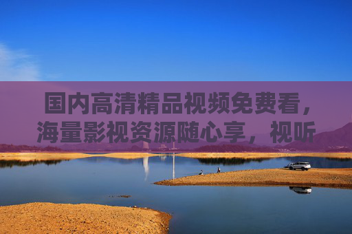 国内高清精品视频免费看,海量影视资源随心享,视听盛宴随时开启,国内高清精品视频免费看,海量影视视听盛宴随心享 国内高清精品视频免费看,海量影视资源随心享,视听盛宴随时开启,国内高清精品视频免费看,海量影视视听盛宴随心享