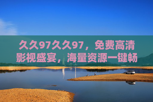 久久97久久97，免费高清影视盛宴，海量资源一键畅享，久久97免费高清影视盛宴，海量资源一键畅享