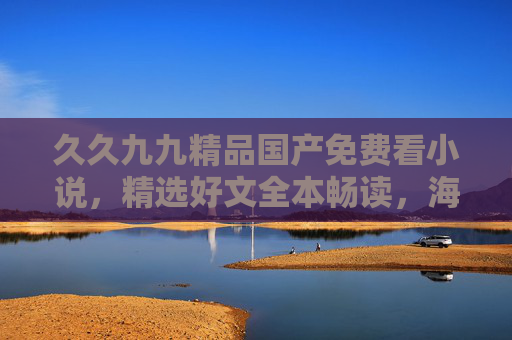 久久九九精品国产免费看小说，精选好文全本畅读，海量优质小说随心阅