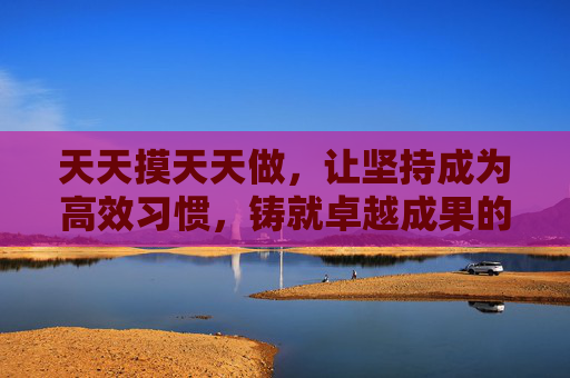 天天摸天天做，让坚持成为高效习惯，铸就卓越成果的黄金法则，天天行动，铸就卓越，坚持高效习惯的黄金法则