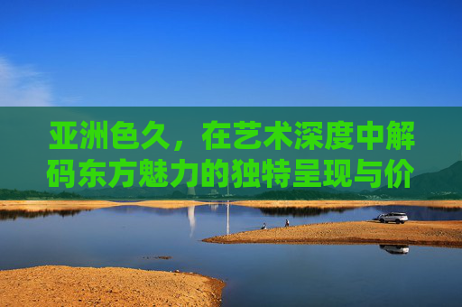 亚洲色久，在艺术深度中解码东方魅力的独特呈现与价值，亚洲色久，艺术深度解码东方魅力的独特呈现与价值