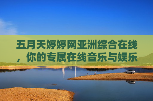 五月天婷婷网亚洲综合在线，你的专属在线音乐与娱乐合集，全网热播内容一键畅享！婷婷网亚洲综合在线，五月天领衔音乐娱乐合集，全网热播一键畅享