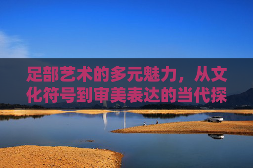 足部艺术的多元魅力，从文化符号到审美表达的当代探索，足部艺术的多元魅力，文化符号与审美表达的当代探索