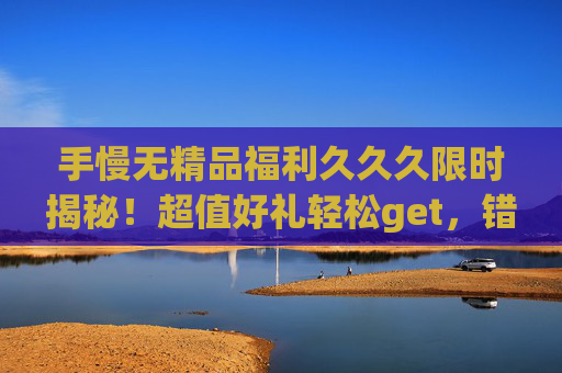 手慢无精品福利久久久限时揭秘！超值好礼轻松get，错过再等一年！手慢无！限时超值福利揭秘，错过再等一年！