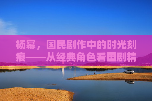 杨幂，国民剧作中的时光刻痕——从经典角色看国剧精品的匠心与温度，杨幂国民剧作中的时光刻痕，匠心与温度