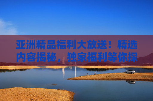 亚洲精品福利大放送！精选内容揭秘，独家福利等你探索！亚洲精品福利大放送，精选揭秘，探索独家