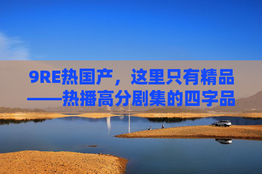 9RE热国产，这里只有精品——热播高分剧集的四字品质与六字独家，9RE热国产精品，四字品质六字独家热播剧集
