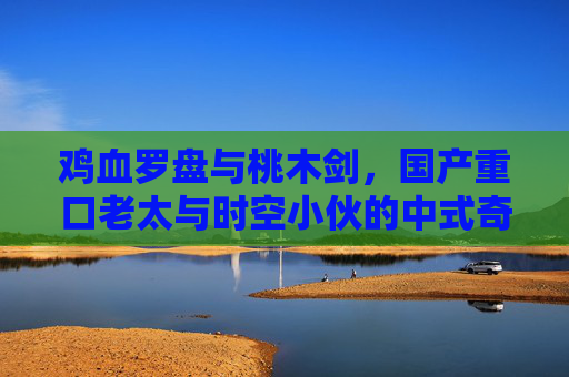 鸡血罗盘与桃木剑，国产重口老太与时空小伙的中式奇幻谜途，鸡血罗盘桃木剑，重口老太时空小伙的中式奇幻谜途