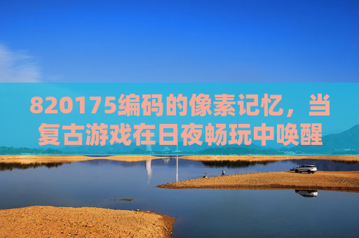 820175编码的像素记忆，当复古游戏在日夜畅玩中唤醒新乐趣，820175像素记忆，复古游戏日夜畅玩唤醒新乐趣
