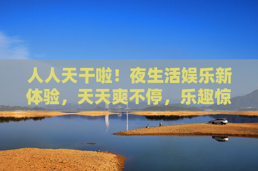 人人天干啦！夜生活娱乐新体验，天天爽不停，乐趣惊喜全解锁！夜生活乐趣全解锁，天天惊喜爽不停