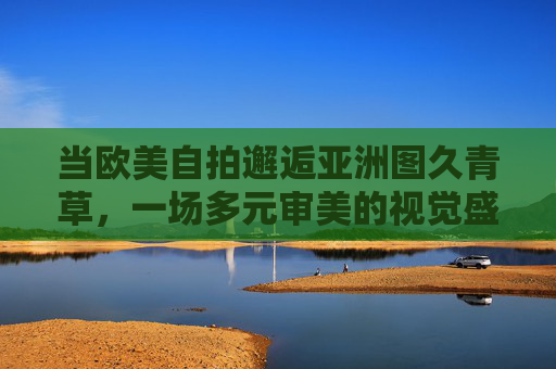 当欧美自拍邂逅亚洲图久青草，一场多元审美的视觉盛宴与灵感探索，多元审美的视觉盛宴，欧美自拍邂逅亚洲图久青草